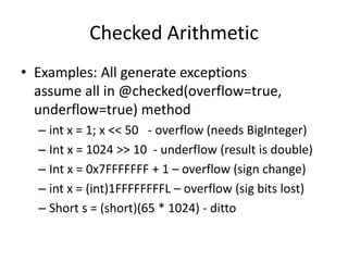 Checked Arithmetic 
• Examples: All generate exceptions 
assume all in @checked(overflow=true, 
underflow=true) method 
– int x = 1; x << 50 - overflow (needs BigInteger) 
– Int x = 1024 >> 10 - underflow (result is double) 
– Int x = 0x7FFFFFFF + 1 – overflow (sign change) 
– int x = (int)1FFFFFFFFL – overflow (sig bits lost) 
– Short s = (short)(65 * 1024) - ditto 
 