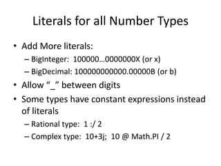 Literals for all Number Types 
• Add More literals: 
– BigInteger: 100000…0000000X (or x) 
– BigDecimal: 100000000000.00000B (or b) 
• Allow “_” between digits 
• Some types have constant expressions instead 
of literals 
– Rational type: 1 :/ 2 
– Complex type: 10+3j; 10 @ Math.PI / 2 
 