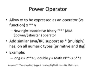 Power Operator 
• Allow xy to be expressed as an operator (vs. 
function) x ** y 
– New right-associative binary “**” (AKA 
$power/$starstar ) operator 
• Add similar Java/JRE support as * (multiply) 
has; on all numeric types (primitive and Big) 
• Example: 
– long x = 2**45; double y = Math.PI**-3.5**2 
Assume “**” overloaded; Suggest creating BigMath class like Math class 
 