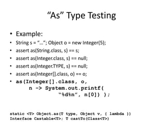 “As” Type Testing 
• Example: 
• String s = “…”; Object o = new Integer(5); 
• assert as(String.class, s) == s; 
• assert as(Integer.class, s) == null; 
• assert as(Integer.TYPE, s) == null; 
• assert as(Integer[].class, o) == o; 
• as(Integer[].class, o, 
n -> System.out.printf( 
“%d%n”, n[0]) ); 
static <T> Object.as(T type, Object v, { lambda }) 
Interface Castable<T>; T castTo(Class<T>) 
 