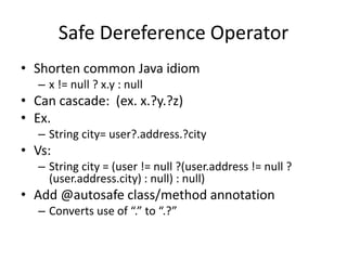 Safe Dereference Operator 
• Shorten common Java idiom 
– x != null ? x.y : null 
• Can cascade: (ex. x.?y.?z) 
• Ex. 
– String city= user?.address.?city 
• Vs: 
– String city = (user != null ?(user.address != null ? 
(user.address.city) : null) : null) 
• Add @autosafe class/method annotation 
– Converts use of “.” to “.?” 
 