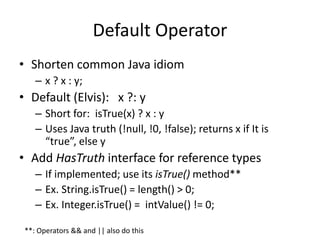 Default Operator 
• Shorten common Java idiom 
– x ? x : y; 
• Default (Elvis): x ?: y 
– Short for: isTrue(x) ? x : y 
– Uses Java truth (!null, !0, !false); returns x if It is 
“true”, else y 
• Add HasTruth interface for reference types 
– If implemented; use its isTrue() method** 
– Ex. String.isTrue() = length() > 0; 
– Ex. Integer.isTrue() = intValue() != 0; 
**: Operators && and || also do this 
 