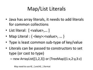 Map/List Literals 
• Java has array literals, it needs to add literals 
for common collections 
• List literal: [ <value>,… ] 
• Map Literal : { <key>:<value>, … } 
• Type is least common sub-type of key/value 
• Literals can be passed to constructors to set 
type (or cast to type) 
– new ArrayList([1,2,3]) or (TreeMap){1:x,2:y,3:z} 
May need to use #[…] and #{…} format 
 