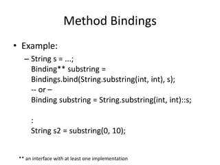 Method Bindings 
• Example: 
– String s = ...; 
Binding** substring = 
Bindings.bind(String.substring(int, int), s); 
-- or – 
Binding substring = String.substring(int, int)::s; 
: 
String s2 = substring(0, 10); 
** an interface with at least one implementation 
 