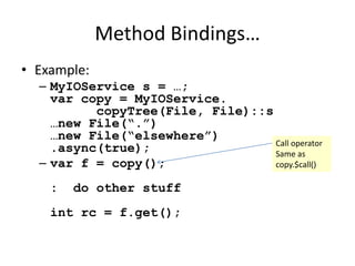 Method Bindings… 
• Example: 
– MyIOService s = …; 
var copy = MyIOService. 
copyTree(File, File)::s 
…new File(“.”) 
…new File(“elsewhere”) 
.async(true); 
– var f = copy(); 
: do other stuff 
int rc = f.get(); 
Call operator 
Same as 
copy.$call() 
 