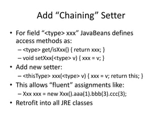 Add “Chaining” Setter 
• For field “<type> xxx” JavaBeans defines 
access methods as: 
– <type> get/isXxx() { return xxx; } 
– void setXxx(<type> v) { xxx = v; } 
• Add new setter: 
– <thisType> xxx(<type> v) { xxx = v; return this; } 
• This allows “fluent” assignments like: 
– Xxx xxx = new Xxx().aaa(1).bbb(3).ccc(3); 
• Retrofit into all JRE classes 
 