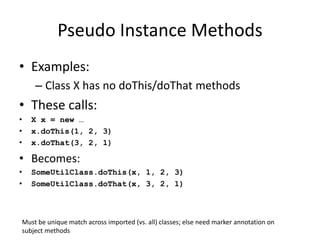 Pseudo Instance Methods 
• Examples: 
– Class X has no doThis/doThat methods 
• These calls: 
• X x = new … 
• x.doThis(1, 2, 3) 
• x.doThat(3, 2, 1) 
• Becomes: 
• SomeUtilClass.doThis(x, 1, 2, 3) 
• SomeUtilClass.doThat(x, 3, 2, 1) 
Must be unique match across imported (vs. all) classes; else need marker annotation on 
subject methods 
 