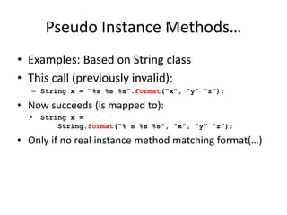 Pseudo Instance Methods… 
• Examples: Based on String class 
• This call (previously invalid): 
– String x = “%s %s %s”.format(“x”, “y” “z”); 
• Now succeeds (is mapped to): 
• String x = 
String.format(“% s %s %s”, “x”, “y” “z”); 
• Only if no real instance method matching format(…) 
 