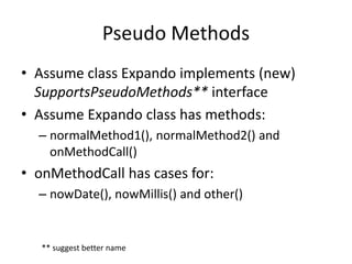 Pseudo Methods 
• Assume class Expando implements (new) 
SupportsPseudoMethods** interface 
• Assume Expando class has methods: 
– normalMethod1(), normalMethod2() and 
onMethodCall() 
• onMethodCall has cases for: 
– nowDate(), nowMillis() and other() 
** suggest better name 
 