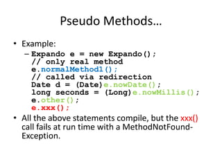 Pseudo Methods… 
• Example: 
– Expando e = new Expando(); 
// only real method 
e.normalMethod1(); 
// called via redirection 
Date d = (Date)e.nowDate(); 
long seconds = (Long)e.nowMillis(); 
e.other(); 
e.xxx(); 
• All the above statements compile, but the xxx() 
call fails at run time with a MethodNotFound- 
Exception. 
 