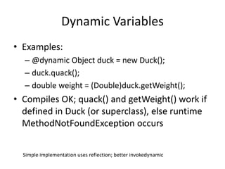 Dynamic Variables 
• Examples: 
– @dynamic Object duck = new Duck(); 
– duck.quack(); 
– double weight = (Double)duck.getWeight(); 
• Compiles OK; quack() and getWeight() work if 
defined in Duck (or superclass), else runtime 
MethodNotFoundException occurs 
Simple implementation uses reflection; better invokedynamic 
 