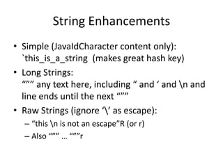 String Enhancements 
• Simple (JavaIdCharacter content only): 
`this_is_a_string (makes great hash key) 
• Long Strings: 
“”” any text here, including “ and ‘ and n and 
line ends until the next “”” 
• Raw Strings (ignore ‘’ as escape): 
– “this n is not an escape”R (or r) 
– Also “”” … “””r 
 