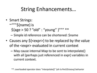 String Enhancements… 
• Smart Strings: 
~“””${name} is 
${age > 50 ? ”old” : “young” }””” ** 
– Simple id reference can be shortened: $name 
• Causes any ${<expr>} to be replaced by the value 
of the <expr> evaluated in current context 
– May cause internal Map to be sent to interpolate() 
with all (perhaps just referenced in expr) variables in 
current context. 
**: overloaded operator does “interpolate()” (ah la Perl/Groovy) behavior 
 