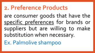 2. Preference Products
are consumer goods that have the
specific preferences for brands or
suppliers but are willing to make
substitution when necessary.
Ex. Palmolive shampoo
 