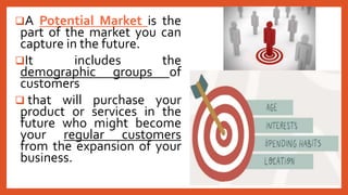 A Potential Market is the
part of the market you can
capture in the future.
It includes the
demographic groups of
customers
 that will purchase your
product or services in the
future who might become
your regular customers
from the expansion of your
business.
 