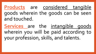 Products are considered tangible
goods wherein the goods can be seen
and touched.
Services are the intangible goods
wherein you will be paid according to
your profession, skills, and talents.
 