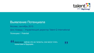 Выявление Потенциала
Москва, сентябрь 2015
Шон Ховард – Управляющий директор Talent Q International
Потенциал / Potential
Даже если сейчас это не таланты, они могут стать
талантами в будущем..
“ ”
 
