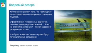 Кадровый резерв
Groysberg Harvard Business School
Компании не делают того, что необходимо
для формирования следующего поколения
лидеров.
Эффективный генеральный директор,
сильная команда руководителей…. А кто
на скамейке запасных? – порой кадрового
резерва просто нет.
Что будет известно точно – нужны будут
потенциальные сотрудники.
 