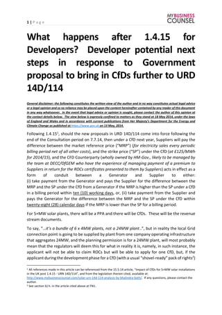 1 | P a g e
What happens after 1.4.15 for
Developers? Developer potential next
steps in response to Government
proposal to bring in CfDs further to URD
14D/114
General disclaimer: the following constitutes the written view of the author and in no way constitutes actual legal advice
or a legal opinion and so no reliance may be placed upon the content hereinafter contained by any reader of this document
in any way whatsoever. In the event that legal advice or opinion is sought, please contact the author of this opinion at
the contact details below. The view below is expressly confined to matters as they stand at 18 May 2014, under the laws
of England and Wales and in accordance with current publications from Her Majesty’s Department for the Energy and
Climate Change as published at https://www.gov.uk on 13 May, 2014.
Following 1.4.151, should the new proposals in URD 14D/114 come into force following the
end of the Consultation period on 7.7.14, then under a CfD next year, Suppliers will pay the
difference between the market reference price (“MRP”) (for electricity sales every periodic
billing period net of all other costs), and the strike price (“SP”) under the CfD (at £125/MWh
for 2014/15), and the CFD Counterparty (wholly owned by HM-Gov., likely to be managed by
the team at DECC/OfGEM who have the experience of managing payment of a premium to
Suppliers in return for the ROCs certificates presented to them by Suppliers) acts in effect as a
form of conduit between a Generator and Supplier to either:
(i) take payment from the Generator and pays the Supplier for the difference between the
MRP and the SP under the CfD from a Generator if the MRP is higher than the SP under a CfD
in a billing period within ten (10) working days, or, (ii) take payment from the Supplier and
pays the Generator for the difference between the MRP and the SP under the CfD within
twenty-eight (28) calendar days if the MRP is lower than the SP for a billing period.
For 5+MW solar plants, there will be a PPA and there will be CfDs. These will be the revenue
stream documents.
To say, “…it’s a bundle of 6 x 4MW plants, not a 24MW plant..”, but in reality the local Grid
connection point is going to be supplied by plant from one company operating infrastructure
that aggregates 24MW, and the planning permission is for a 24MW plant, will most probably
mean that the regulators will deem this for what in reality it is, namely, in such instance, the
applicant will not be able to claim ROCs but will be able to apply for one CfD, but, if the
applicant during the development phase for a CfD (with a usual “shovel-ready” pack of rights2)
1 All references made in this article can be referenced from the 15.5.14 article, “Impact of CfDs for 5+MW solar installations
in the UK post 1.4.15 - URN 14D/114”, and from the legislation therein cited, available at:
http://www.mybusinesscounsel.com/solar-urn-14d-114-analysis-by-bhalindra-bath/. If any questions, please contact the
author.
2 See section b) h. in the article cited above at FN1.
 