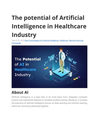 The potential of Artificial
Intelligence in Healthcare
Industry
March 30, 2023 Dash Technologies Inc Artificial Intelligence, Healthcare, Machine Learning,
Technology
About AI
Artificial intelligence is a topic that, in its most basic form, integrates computer
science and substantial datasets to facilitate problem-solving. Moreover, it includes
the branches of artificial intelligence known as deep learning and machine learning,
which are commonly addressed together.
 