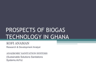 PROSPECTS OF BIOGAS TECHNOLOGY IN GHANA KOFI ANAMAN Research & Development Analyst ANAEROBIC SANITATION SYSTEMS ( Sustainable Solutions Sanitations Systems,4sYs ) 
