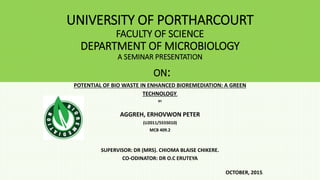 UNIVERSITY OF PORTHARCOURT
FACULTY OF SCIENCE
DEPARTMENT OF MICROBIOLOGY
A SEMINAR PRESENTATION
ON:
POTENTIAL OF BIO WASTE IN ENHANCED BIOREMEDIATION: A GREEN
TECHNOLOGY.
BY
AGGREH, ERHOVWON PETER
(U2011/5555010)
MCB 409.2
SUPERVISOR: DR (MRS). CHIOMA BLAISE CHIKERE.
CO-ODINATOR: DR O.C ERUTEYA
OCTOBER, 2015.
 