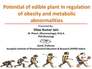 Potential of edible plant in regulation
of obesity and metabolic
abnormalities
Presented By:-
Vikas Kumar Jain
M. Pharm. (Pharmacology), M.B.A.
PhD (Persuing)
Assist. Professor
Acropolis Institute of Pharmaceutical Education & Research (AIPER) Indore
 