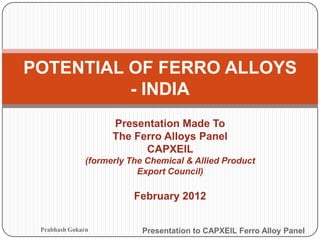 POTENTIAL OF FERRO ALLOYS
          - INDIA
                     Presentation Made To
                     The Ferro Alloys Panel
                           CAPXEIL
               (formerly The Chemical & Allied Product
                           Export Council)

                          February 2012


 Prabhash Gokarn            Presentation to CAPXEIL Ferro Alloy Panel
 