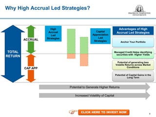 9
Why High Accrual Led Strategies?
• Bank Fixed
Deposits
• PPF
• NSC
• Dividend
Paying
Stocks
• Equity
Mutual
Funds
• Private Equity
• Self-Occupied
Real Estate
• Physical Gold
& Gold ETFs
Increased Volatility of Capital
• Debt Mutual
Funds
• Corporate
Bonds
• Government
Bonds
TOTAL
RETURN
ACCRUAL
CAP APP
High
Accrual
Led
Strategies
Capital
Appreciation
Led
Strategies Anchor Your Portfolio
Managed Credit Helps identifying
securities with Higher Yields
Potential of generating less
Volatile Returns across Market
Conditions
Potential of Capital Gains in the
Long Term
Advantages of High
Accrual Led Strategies
Potential to Generate Higher Returns
CLICK HERE TO INVEST NOW
 