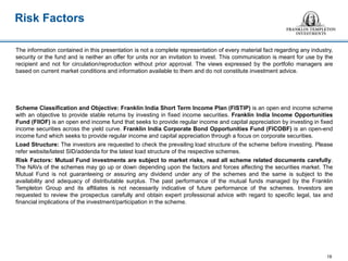 18
The information contained in this presentation is not a complete representation of every material fact regarding any industry,
security or the fund and is neither an offer for units nor an invitation to invest. This communication is meant for use by the
recipient and not for circulation/reproduction without prior approval. The views expressed by the portfolio managers are
based on current market conditions and information available to them and do not constitute investment advice.
Scheme Classification and Objective: Franklin India Short Term Income Plan (FISTIP) is an open end income scheme
with an objective to provide stable returns by investing in fixed income securities. Franklin India Income Opportunities
Fund (FIIOF) is an open end income fund that seeks to provide regular income and capital appreciation by investing in fixed
income securities across the yield curve. Franklin India Corporate Bond Opportunities Fund (FICOBF) is an open-end
income fund which seeks to provide regular income and capital appreciation through a focus on corporate securities.
Load Structure: The investors are requested to check the prevailing load structure of the scheme before investing. Please
refer website/latest SID/addenda for the latest load structure of the respective schemes.
Risk Factors: Mutual Fund investments are subject to market risks, read all scheme related documents carefully.
The NAVs of the schemes may go up or down depending upon the factors and forces affecting the securities market. The
Mutual Fund is not guaranteeing or assuring any dividend under any of the schemes and the same is subject to the
availability and adequacy of distributable surplus. The past performance of the mutual funds managed by the Franklin
Templeton Group and its affiliates is not necessarily indicative of future performance of the schemes. Investors are
requested to review the prospectus carefully and obtain expert professional advice with regard to specific legal, tax and
financial implications of the investment/participation in the scheme.
Risk Factors
18
 