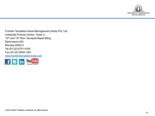 © 2014 Franklin Templeton Investments. All rights reserved.
Franklin Templeton Asset Management (India) Pvt. Ltd.
Indiabulls Finance Centre, Tower 2,
12th and 13th floor, Senapati Bapat Marg,
Elphinstone (W)
Mumbai 400013
Tel (91-22) 6751 9100
Fax (91-22) 6639 1281
www.franklintempletonindia.com
19
 