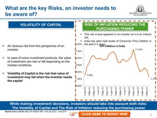  This risk is less apparent to an investor as it is an indirect
risk.
 India has seen high levels of Consumer Price Inflation in
the past 2.5 years.
2
What are the key Risks, an investor needs to
be aware of?
7.55%
11.24%
7.31%
6.00%
7.00%
8.00%
9.00%
10.00%
11.00%
12.00%
1-Jan-12
1-Mar-12
1-May-12
1-Jul-12
1-Sep-12
1-Nov-12
1-Jan-13
1-Mar-13
1-May-13
1-Jul-13
1-Sep-13
1-Nov-13
1-Jan-14
1-Mar-14
1-May-14
CPI Inflation in India
CPI Inflation (Y-o-Y)
 An obvious risk from the perspective of an
investor.
 In case of some investment products, the value
of investment can rise or fall depending on the
market conditions.
 Volatility of Capital is the risk that value of
investment may fall when the investor needs
the capital
While making investment decisions, investors should take into account both risks:
The Volatility of Capital and The Risk of Inflation reducing the purchasing power.
Source (latest available date): CPI Inflation RBI – from Jan 2012 – June 2014
VOLATILITY OF CAPITAL RISK OF INFLATION REDUCING THE
PURCHASING POWER
CLICK HERE TO INVEST NOW
 