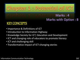 Information Communication Technology
KEY CONCEPTS
• Importance & Definitions of ICT
• Introduction to Information Highway
• Knowledge Society for ICT, Education and Development
• ICT and changing role of educators to promote literacy
• ICT and challenging skill
• Transformative impact of ICT-changing stories
SSC
 