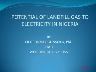 POTENTIAL OF LANDFILL GAS TO
   ELECTRICITY IN NIGERIA

              BY
    OLUBUNMI OGUNSOLA, PhD
           TEMEC
      WOODBRIDGE, VA, USA



                             TEMEC
 