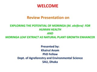 WELCOME
Review Presentation on
EXPLORING THE POTENTIAL OF MORINGA (M. oleifera) FOR
HUMAN HEALTH
AND
MORINGA LEAF EXTRACT AS NATURAL PLANT GROWTH ENHANCER
Presented by:
Khairul Anam
PhD Fellow
Dept. of Agroforestry and Environmental Science
SAU, Dhaka
 