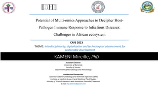 KAMENI Mireille, PhD
Potential of Multi-omics Approaches to Decipher Host-
Pathogen Immune Response to Infectious Diseases:
Challenges in African ecosystem
THEME: Interdisciplinarity, digitalization and technological advancement for
sustainable development
Assistant Lecturer
University of Bamenda
Faculty of Science
Department of Microbiology and Parasitology
Postdoctoral Researcher
Laboratory of Immunobiology and Helminths infections (IBHI)
Institute of Medical Research and Medicinal Plant Studies
Ministry of Scientific Research and Innovation /Yaoundé/Cameroon
E-mail: my.kameni@gmail.com
CAYS 2023
 