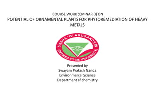 COURSE WORK SEMINAR (I) ON
POTENTIAL OF ORNAMENTAL PLANTS FOR PHYTOREMEDIATION OF HEAVY
METALS
Presented by
Swayam Prakash Nanda
Environmental Science
Department of chemistry
 