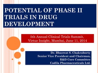 POTENTIAL OF PHASE II
TRIALS IN DRUG
DEVELOPMENT
Dr. Bhaswat S. Chakraborty
Senior Vice President and Chairman,
R&D Core Committee
Cadila Pharmaceuticals Ltd.
5th Annual Clinical Trials Summit,
Virtue Insight, Mumbai, June 11, 2014
 