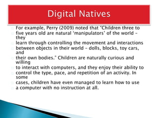 For example, Perry (2009) noted that “Children three to
five years old are natural ‘manipulators’ of the world –
they
learn through controlling the movement and interactions
between objects in their world – dolls, blocks, toy cars,
and
their own bodies.” Children are naturally curious and
willing
to interact with computers, and they enjoy their ability to
control the type, pace, and repetition of an activity. In
some
cases, children have even managed to learn how to use
a computer with no instruction at all.
 