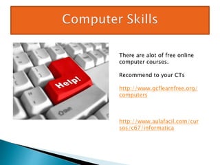 There are alot of free online
computer courses.
Recommend to your CTs
http://www.gcflearnfree.org/
computers
http://www.aulafacil.com/cur
sos/c67/informatica
 