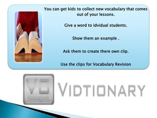 You can get kids to collect new vocabulary that comes
out of your lessons.
Give a word to idvidual students.
Show them an example .
Ask them to create there own clip.
Use the clips for Vocabulary Revision
 