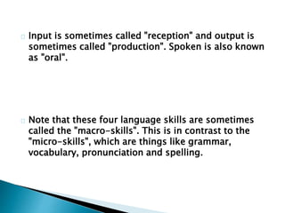 Input is sometimes called "reception" and output is
sometimes called "production". Spoken is also known
as "oral".
Note that these four language skills are sometimes
called the "macro-skills". This is in contrast to the
"micro-skills", which are things like grammar,
vocabulary, pronunciation and spelling.
 
