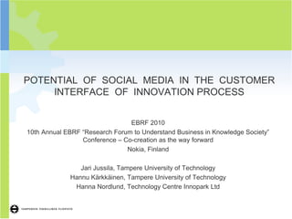 1




POTENTIAL OF SOCIAL MEDIA IN THE CUSTOMER
     INTERFACE OF INNOVATION PROCESS


                                EBRF 2010
10th Annual EBRF “Research Forum to Understand Business in Knowledge Society”
                 Conference – Co-creation as the way forward
                               Nokia, Finland

                Jari Jussila, Tampere University of Technology
             Hannu Kärkkäinen, Tampere University of Technology
              Hanna Nordlund, Technology Centre Innopark Ltd
 