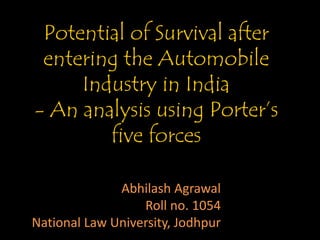 Potential of Survival after 
entering the Automobile 
Industry in India 
- An analysis using Porter’s 
five forces 
Abhilash Agrawal 
Roll no. 1054 
National Law University, Jodhpur 
 