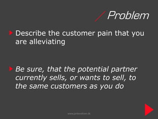 / Problem
Describe the customer pain that you
are alleviating


Be sure, that the potential partner
currently sells, or wants to sell, to
the same customers as you do


               www.janbendtsen.dk
 