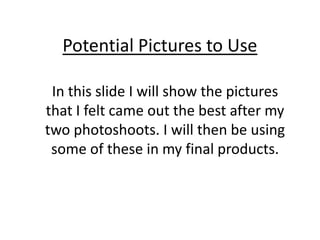Potential Pictures to Use In this slide I will show the pictures that I felt came out the best after my two photoshoots. I will then be using some of these in my final products. 