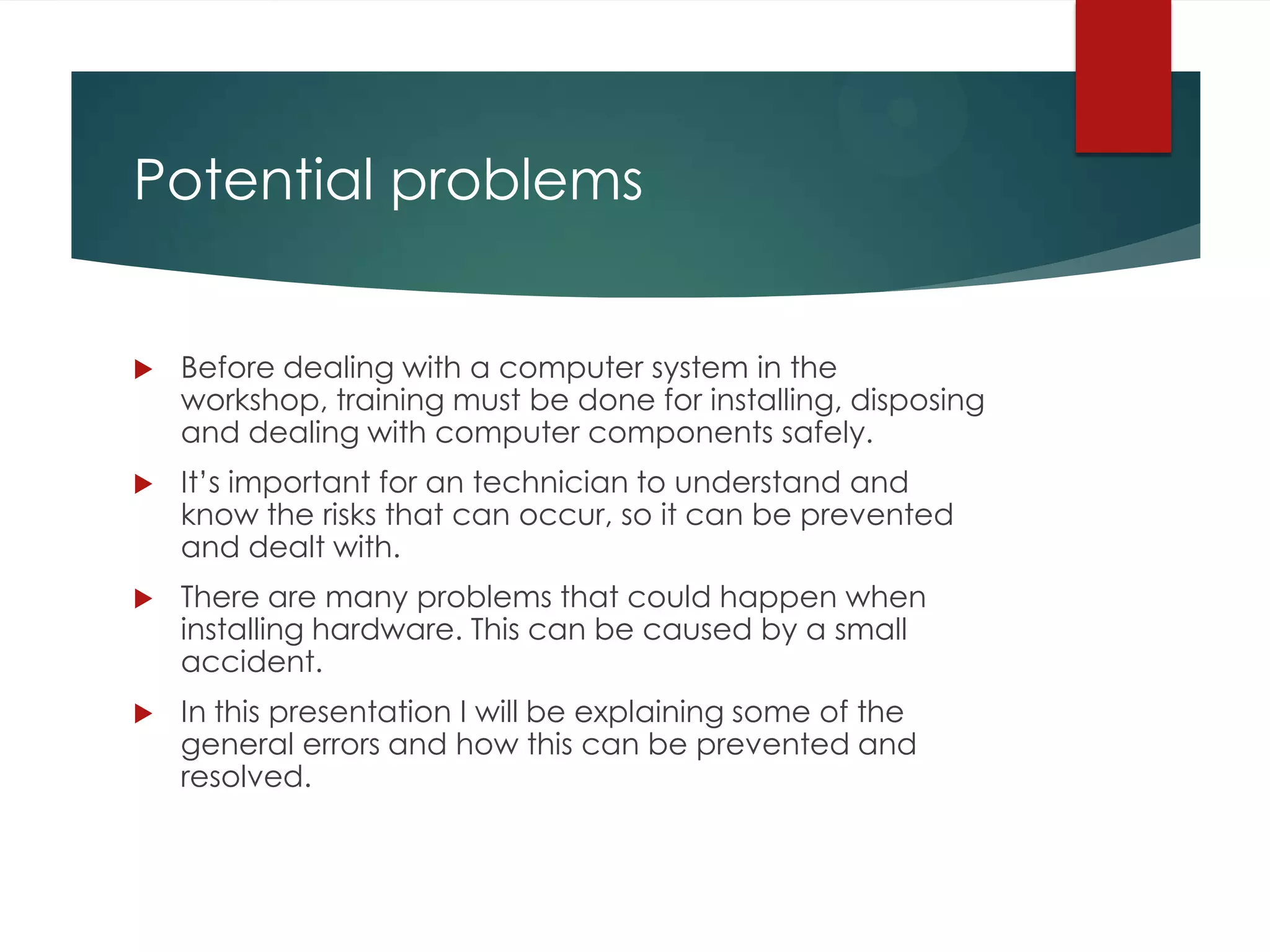 Potential problems



Before dealing with a computer system in the
workshop, training must be done for installing, disposing
and dealing with computer components safely.



It’s important for an technician to understand and
know the risks that can occur, so it can be prevented
and dealt with.



There are many problems that could happen when
installing hardware. This can be caused by a small
accident.



In this presentation I will be explaining some of the
general errors and how this can be prevented and
resolved.

 
