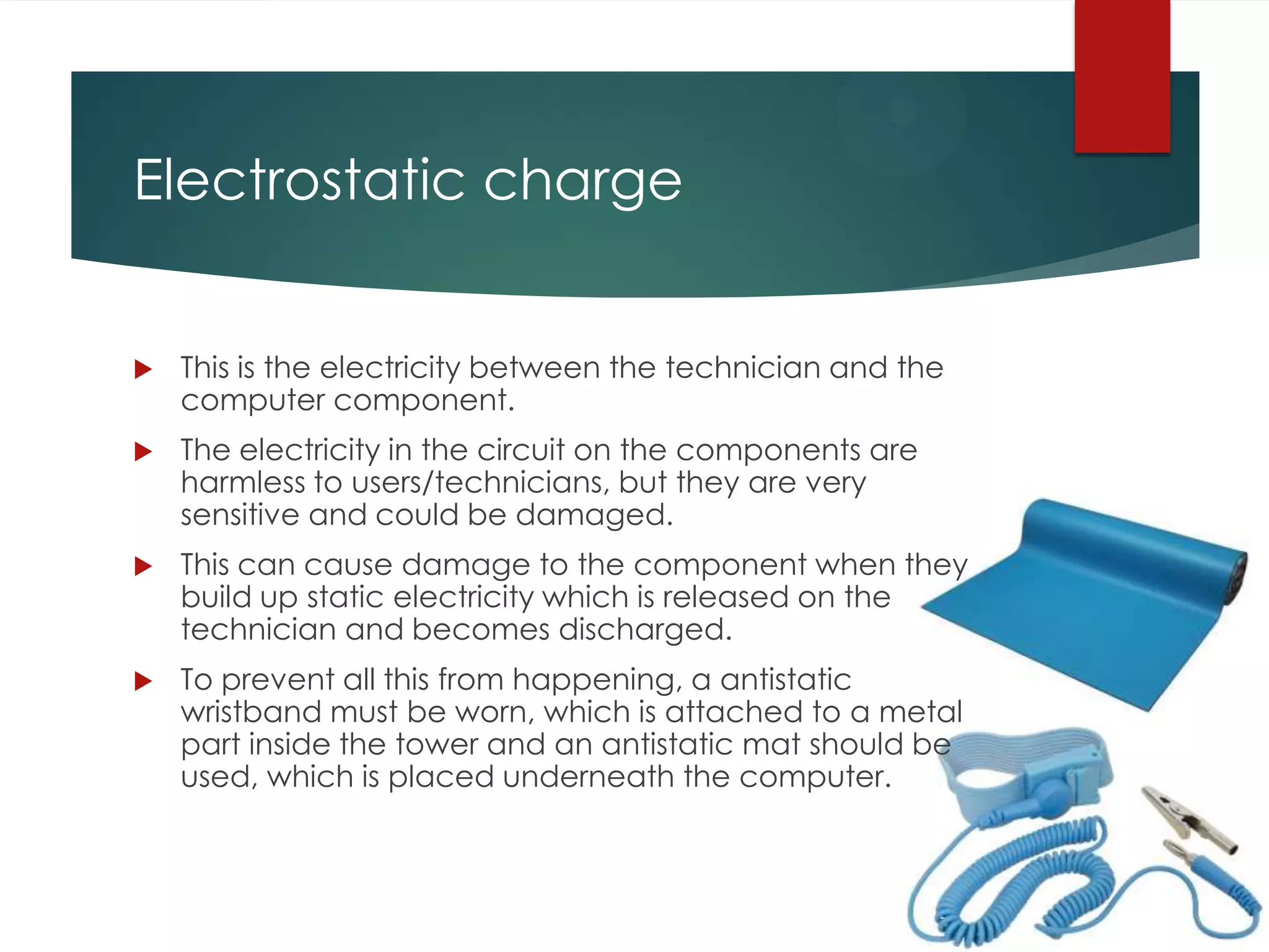 Electrostatic charge



This is the electricity between the technician and the
computer component.



The electricity in the circuit on the components are
harmless to users/technicians, but they are very
sensitive and could be damaged.



This can cause damage to the component when they
build up static electricity which is released on the
technician and becomes discharged.



To prevent all this from happening, a antistatic
wristband must be worn, which is attached to a metal
part inside the tower and an antistatic mat should be
used, which is placed underneath the computer.

 