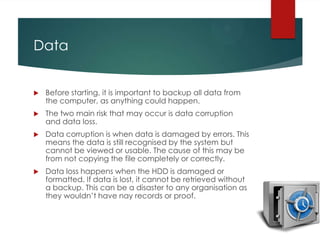Data



Before starting, it is important to backup all data from
the computer, as anything could happen.



The two main risk that may occur is data corruption
and data loss.



Data corruption is when data is damaged by errors. This
means the data is still recognised by the system but
cannot be viewed or usable. The cause of this may be
from not copying the file completely or correctly.



Data loss happens when the HDD is damaged or
formatted. If data is lost, it cannot be retrieved without
a backup. This can be a disaster to any organisation as
they wouldn’t have nay records or proof.

 