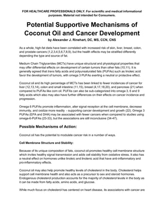 FOR HEALTHCARE PROFESSIONALS ONLY. For scientific and medical informational
purposes. Material not intended for Consumers.
Potential Supportive Mechanisms of
Coconut Oil and Cancer Development
by Alexander J. Rinehart, DC, MS, CCN, CNS
As a whole, high-fat diets have been correlated with increased risk of skin, liver, breast, colon,
and prostate cancers (1,2,3,4,5,6,7,8,9), but the health effects may be stratified differently
depending the type and source of fat.
Medium Chain Triglycerides (MCTs) have unique structural and physiological properties that
may offer differential effects on development of certain tumors than other fats (10,11). It is
generally agreed that trans fatty acids and polyunsaturated fats (PUFAs) such as linoleic acid
favor the development of tumors, with omega 3 PUFAs exerting a neutral or protective effect.
Coconut oil and its high percentage of MCTs has been linked to fewer incidences of cancer for
liver (12,13,14), colon and small intestine (11,15), breast (4,17,18,20), and pancreas (21) when
compared to PUFAs like corn oil. PUFAs can also be sub-categorized into omega 3, 6 and 9
fatty acids which also may also have further differences on their effects on cancer incidence and
progression.
Omega 6 PUFAs promote inflammation, alter signal reception at the cell membrane, decrease
immunity, and oxidize more readily - supporting cancer development and growth (22). Omega 3
PUFAs (EPA and DHA) may be associated with fewer cancers when compared to studies using
omega-6-PUFAs (23-33), but the associations are still inconclusive (34-47).
Possible Mechanisms of Action:
Coconut oil has the potential to modulate cancer risk in a number of ways.
Cell Membrane Structure and Stability:
Because of its unique composition of fats, coconut oil promotes healthy cell membrane structure
which invites healthy signal transmission and adds cell stability from oxidative stress. It also has
a neutral effect on hormones unlike linoleic and linolenic acid that have anti-inflammatory and
pro-inflammatory effects.
Coconut oil may also help promote healthy levels of cholesterol in the body. Cholesterol helps
support cell membrane health and also acts as a precursor to sex and steroid hormones.
Endogenous cholesterol production accounts for the majority of cholesterol levels in the body as
it can be made from fatty acids, amino acids, and glucose.
While much focus on cholesterol has centered on heart disease, its associations with cancer are
 